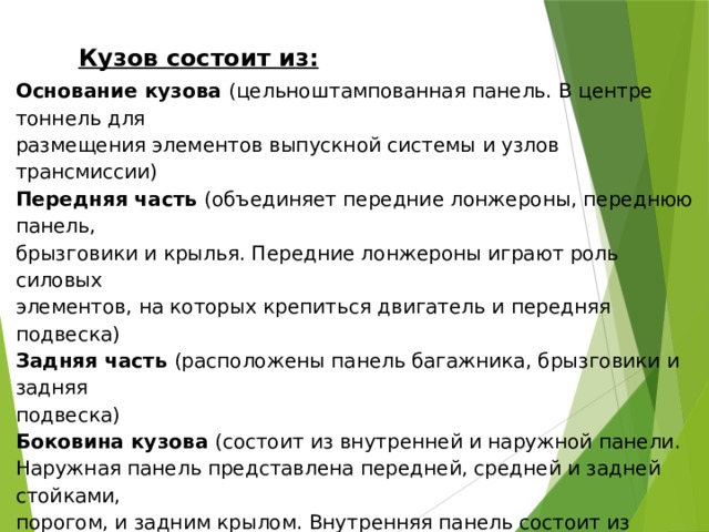 Кузов состоит из: Основание кузова (цельноштампованная панель. В центре тоннель для размещения элементов выпускной системы и узлов трансмиссии) Передняя часть (объединяет передние лонжероны, переднюю панель, брызговики и крылья. Передние лонжероны играют роль силовых элементов, на которых крепиться двигатель и передняя подвеска) Задняя часть (расположены панель багажника, брызговики и задняя подвеска) Боковина кузова (состоит из внутренней и наружной панели. Наружная панель представлена передней, средней и задней стойками, порогом, и задним крылом. Внутренняя панель состоит из отдельных силовых элементов – усилителей стоек и пр.) Крыша (цельноштампованная, усиленная поперечинами) Капот Крышка багажника Двери Шумоизоляция 