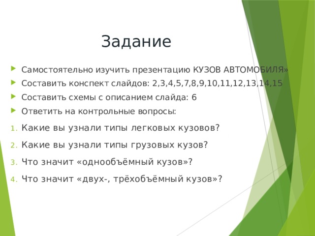 Задание Самостоятельно изучить презентацию  КУЗОВ АВТОМОБИЛЯ» Составить конспект слайдов: 2,3,4,5,7,8,9,10,11,12,13,14,15 Составить схемы с описанием слайда: 6 Ответить на контрольные вопросы: Какие вы узнали типы легковых кузовов? Какие вы узнали типы грузовых кузов? Что значит «однообъёмный кузов»? Что значит «двух-, трёхобъёмный кузов»? 