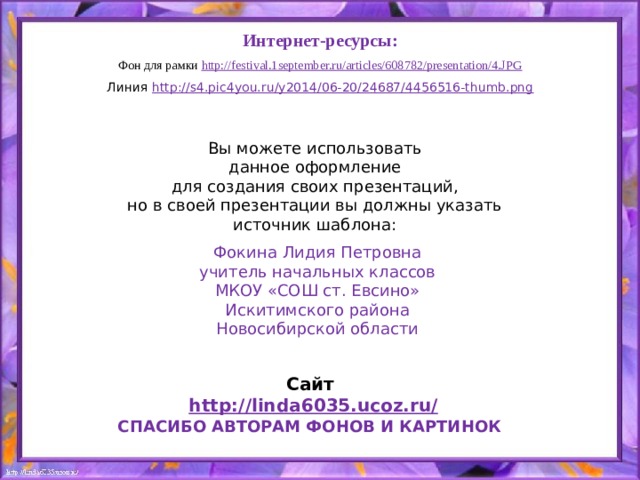 Интернет-ресурсы: Фон для рамки http:// festival.1september.ru/articles/608782/presentation/4.JPG Линия http://s4.pic4you.ru/y2014/06-20/24687/4456516-thumb.png Вы можете использовать данное оформление для создания своих презентаций, но в своей презентации вы должны указать источник шаблона: Фокина Лидия Петровна учитель начальных классов МКОУ «СОШ ст. Евсино» Искитимского района Новосибирской области Сайт http://linda6035.ucoz.ru/   СПАСИБО АВТОРАМ ФОНОВ И КАРТИНОК 