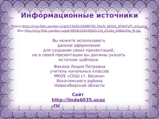 Информационные источники Рамка https://img-fotki.yandex.ru/get/15492/16969765.25e/0_96524_878e7af7_orig.png  Фон http://img-fotki.yandex.ru/get/9509/230148220.2/0_d124d_406de25a_M.jpg  Вы можете использовать данное оформление для создания своих презентаций, но в своей презентации вы должны указать источник шаблона: Фокина Лидия Петровна учитель начальных классов МКОУ «СОШ ст. Евсино» Искитимского района Новосибирской области Сайт http://linda6035.ucoz.ru/   Фокина Лидия Петровна 