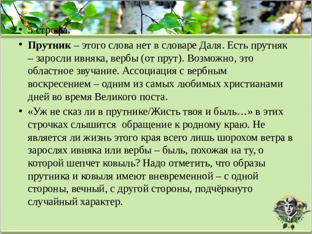 5 строфа. Прутник – этого слова нет в словаре Даля. Есть прутняк – заросли ивняка, вербы (от прут). Возможно, это областное звучание. Ассоциация с вербным воскресением – одним из самых любимых христианами дней во время Великого поста. «Уж не сказ ли в прутнике/Жисть твоя и быль…» в этих строчках слышится  обращение к родному краю. Не является ли жизнь этого края всего лишь шорохом ветра в зарослях ивняка или вербы – быль, похожая на ту, о которой шепчет ковыль? Надо отметить, что образы прутника и ковыля имеют вневременной – с одной стороны, вечный, с другой стороны, подчёркнуто случайный характер. 