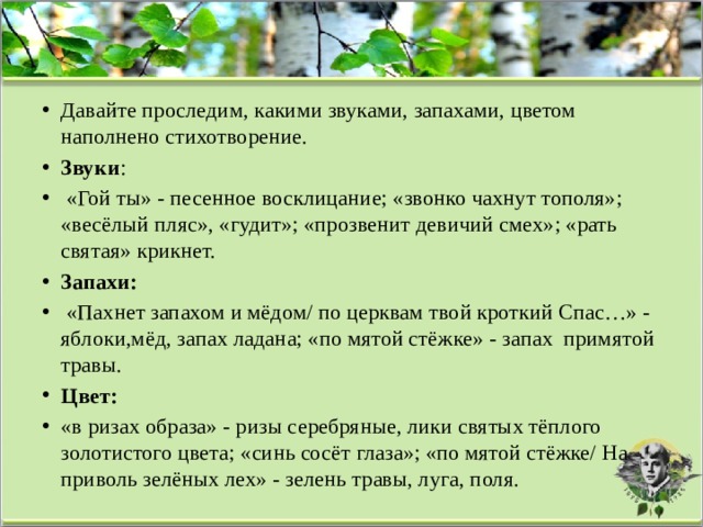 Давайте проследим, какими звуками, запахами, цветом наполнено стихотворение. Звуки :  «Гой ты» - песенное восклицание; «звонко чахнут тополя»; «весёлый пляс», «гудит»; «прозвенит девичий смех»; «рать святая» крикнет. Запахи:  «Пахнет запахом и мёдом/ по церквам твой кроткий Спас…» - яблоки,мёд, запах ладана; «по мятой стёжке» - запах  примятой травы. Цвет: «в ризах образа» - ризы серебряные, лики святых тёплого золотистого цвета; «синь сосёт глаза»; «по мятой стёжке/ На приволь зелёных лех» - зелень травы, луга, поля. 