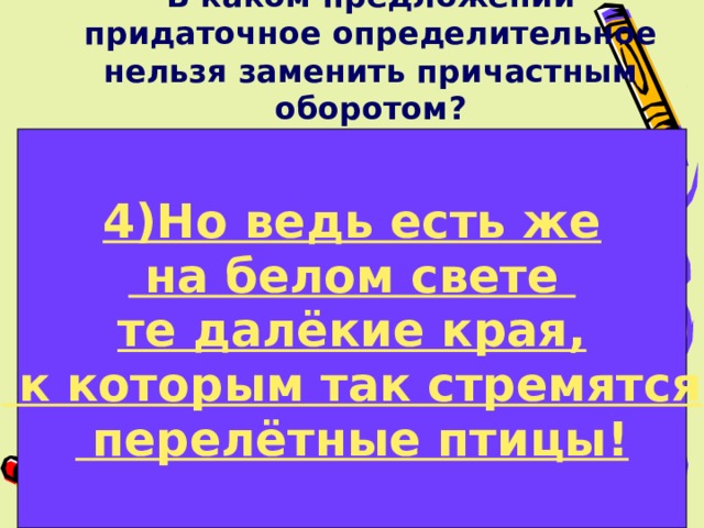 В каком предложении придаточное определительное нельзя заменить причастным оборотом?  4)Но ведь есть же 1)Хор птичьих голосов, который доносился из лесу, поразил мой слух. 2)Я прожил жизнь, которая была насыщена интересными встречами.  на белом свете те далёкие края, 3)Горький запах полыни, который смешивался с нежным ароматом цветов, был разлит в утреннем воздухе. 4)Но ведь есть же на белом свете те далёкие края, к которым так стремятся перелётные птицы!  к которым так стремятся  перелётные птицы!  