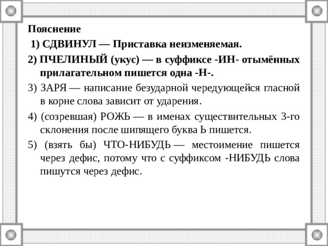 Пояснение  1) СДВИНУЛ — Приставка неизменяемая. 2) ПЧЕЛИНЫЙ (укус) — в суффиксе -ИН- отымённых прилагательном пишется одна -Н-. 3) ЗАРЯ — написание безударной чередующейся гласной в корне слова зависит от ударения. 4) (созревшая) РОЖЬ — в именах существительных 3-го склонения после шипящего буква Ь пишется. 5) (взять бы) ЧТО-НИБУДЬ — местоимение пишется через дефис, потому что с суффиксом -НИБУДЬ слова пишутся через дефис. 