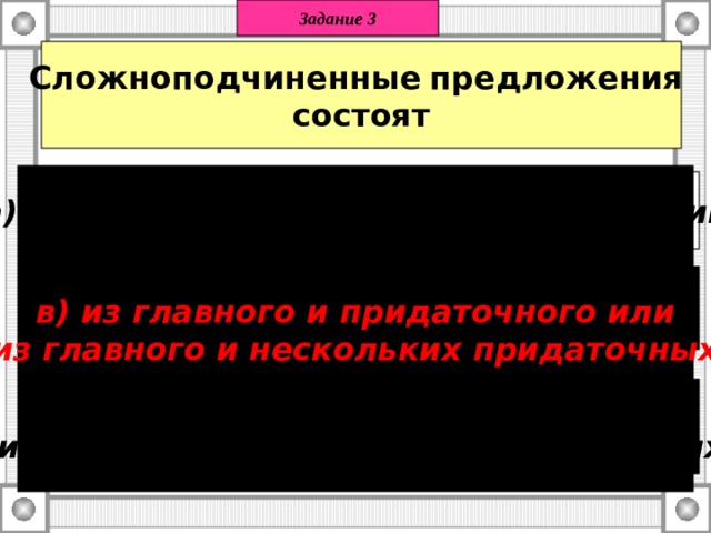 Задание 3 Сложноподчиненные  предложения состоят в) из главного и придаточного или  из главного и нескольких придаточных. а) только из придаточных предложений   б) из 2 независимых предложений;    в) из главного и придаточного или  из главного и нескольких придаточных. 