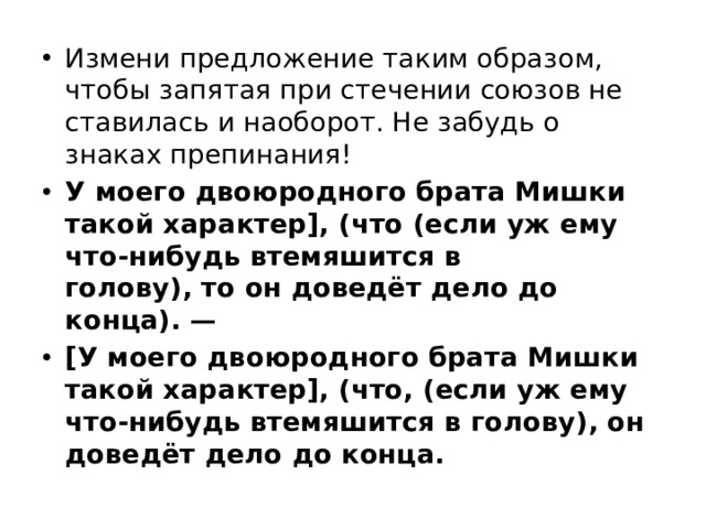 Измени предложение таким образом, чтобы запятая при стечении союзов не ставилась и наоборот. Не забудь о знаках препинания! У моего двоюродного брата Мишки такой характер], (что (если уж ему что-нибудь втемяшится в голову), то он доведёт дело до конца). — [У моего двоюродного брата Мишки такой характер], (что, (если уж ему что-нибудь втемяшится в голову), он доведёт дело до конца. 