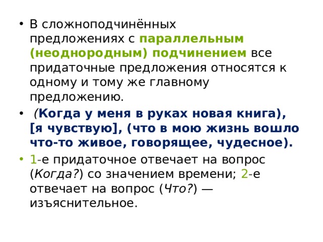 В сложноподчинённых предложениях с   параллельным (неоднородным) подчинением   все придаточные предложения относятся к одному и тому же главному предложению.  ( Когда у меня в руках новая книга), [я чувствую], (что в мою жизнь вошло что-то живое, говорящее, чудесное). 1 - е придаточное отвечает на вопрос ( Когда? ) со значением времени;   2 - е отвечает на вопрос ( Что? ) — изъяснительное. 