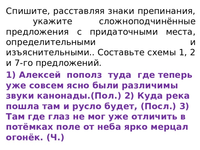 Спишите, расставляя знаки препинания, укажите сложноподчинённые предложения с прида­точными места, определительными и изъяснительными.. Составьте схемы 1, 2 и 7-го предло­жений. 1) Алексей пополз туда где теперь уже совсем ясно были различимы звуки канонады.(Пол.) 2) Куда река пошла там и русло будет, (Посл.) 3) Там где глаз не мог уже отличить в потёмках поле от неба ярко мерцал огонёк. (Ч.) 