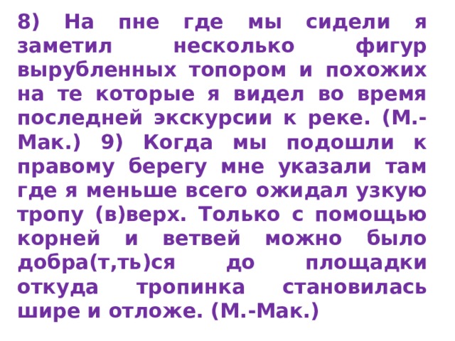 8) На пне где мы сидели я заметил несколько фи­гур вырубленных топором и похожих на те которые я видел во время последней экскурсии к реке. (М.-Мак.) 9) Когда мы по­дошли к правому берегу мне указали там где я меньше всего ожидал узкую тропу (в)верх. Только с помощью корней и вет­вей можно было добра(т,ть)ся до площадки откуда тропинка становилась шире и отложе. (М.-Мак.)  