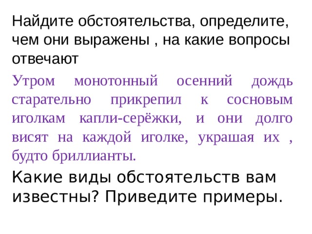 Найдите обстоятельства, определите, чем они выражены , на какие вопросы отвечают Утром монотонный осенний дождь старательно прикрепил к сосновым иголкам капли-серёжки, и они долго висят на каждой иголке, украшая их , будто бриллианты. Какие виды обстоятельств вам известны? Приведите примеры. 