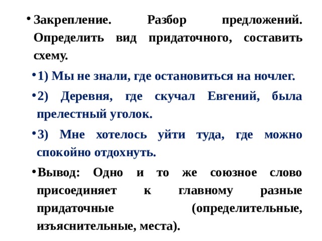 Закрепление. Разбор предложений. Определить вид придаточного, составить схему. 1) Мы не знали, где остановиться на ночлег. 2) Деревня, где скучал Евгений, была прелестный уголок. 3) Мне хотелось уйти туда, где можно спокойно отдохнуть. Вывод: Одно и то же союзное слово присоединяет к главному разные придаточные (определительные, изъяснительные, места). 