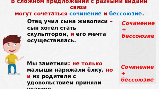  В сложном предложении с разными видами связи могут сочетаться сочинение и бессоюзие . Отец учил сына живописи – сын хотел стать скульптором, и его мечта осуществилась. Сочинение + бессоюзие Мы заметили : не только малыши наряжали ёлку, но и их родители с удовольствием приняли участие. Сочинение + бессоюзие  