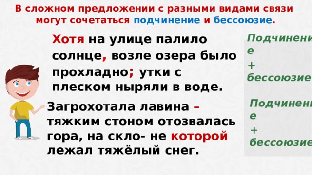  В сложном предложении с разными видами связи могут сочетаться подчинение и бессоюзие . Подчинение + бессоюзие Хотя на улице палило солнце , возле озера было прохладно ; утки с плеском ныряли в воде. Подчинение + бессоюзие Загрохотала лавина – тяжким стоном отозвалась гора, на скло- не которой лежал тяжёлый снег.  