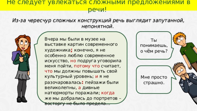 Не следует увлекаться сложными предложениями в речи! Из-за чересчур сложных конструкций речь выглядит запутанной, непонятной. Ты понимаешь, о ч ё м речь? Вчера мы были в музее на выставке картин современного художника ; конечно, я не особенно люблю современное искусство, но подруга уговорила меня пойти, потому что считает, что мы должны повышать свой культурный уровень; и я не разочаровалась : пейзажи были великолепны, а дивные натюрморты поражали; когда же мы добрались до портретов – восторгу не было предела… Мне просто страшно.  