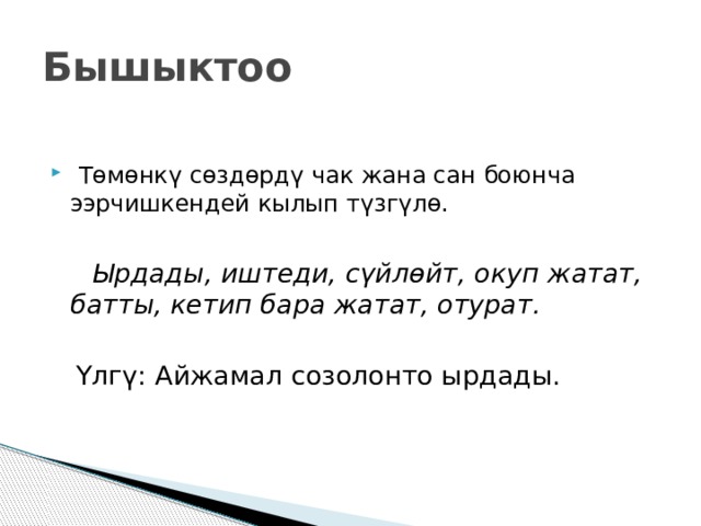 Бышыктоо  Төмөнкү сөздөрдү чак жана сан боюнча ээрчишкендей кылып түзгүлө.  Ырдады, иштеди, сүйлөйт, окуп жатат, батты, кетип бара жатат, отурат.   Үлгү: Айжамал созолонто ырдады.  