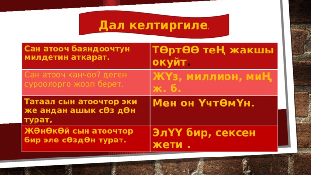 Дал келтиргиле . Сан атооч баяндоочтун милдетин аткарат. ТӨртӨӨ теҢ жакшы окуйт . Сан атооч канчоо? деген суроолорго жооп берет. ЖҮз, миллион, миҢ ж. б. Татаал сын атоочтор эки же андан ашык сӨз дӨн турат, Мен он ҮчтӨмҮн. ЖӨнӨкӨй сын атоочтор бир эле сӨздӨн турат. ЭлҮҮ бир, сексен жети . 