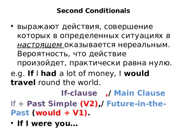 Second Conditionals   выражают действия, совершение которых в определенных ситуациях  в настоящем оказывается нереальным. Вероятность, что действие произойдет, практически равна нулю. e.g. If  I  had  a lot of money, I  would travel  round the world.  If-clause , / Main Clause If + Past Simple (V2) ,/ Future-in-the-Past ( would + V1) . If I were you… 