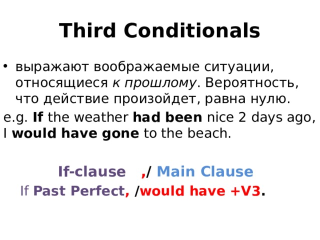 Third Conditionals выражают воображаемые ситуации, относящиеся  к прошлому . Вероятность, что действие произойдет, равна нулю. e.g. If  the weather  had been  nice 2 days ago, I  would have gone  to the beach.  If-clause , / Main Clause  If Past Perfect , / would have +V3 . 