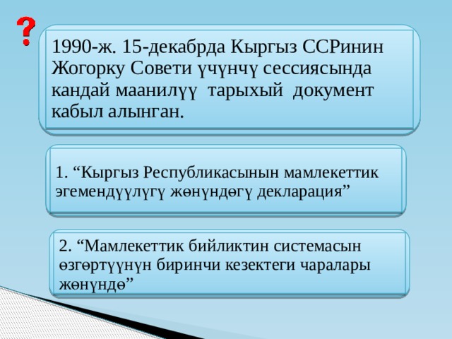 1990-ж. 15-декабрда Кыргыз ССРинин Жогорку Совети үчүнчү сессиясында кандай маанилүү тарыхый документ кабыл алынган. 1. “Кыргыз Республикасынын мамлекеттик эгемендүүлүгү жөнүндөгү декларация” 2. “Мамлекеттик бийликтин системасын өзгөртүүнүн биринчи кезектеги чаралары жөнүндө” 