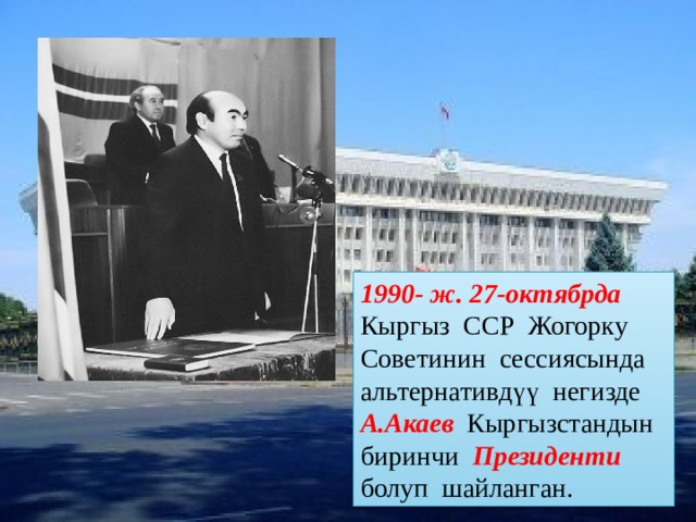 1990- ж. 27-октябрда Кыргыз ССР Жогорку Советинин сессиясында альтернативдүү негизде А.Акаев  Кыргызстандын биринчи Президенти  болуп шайланган. 