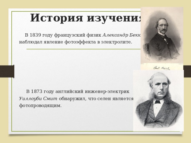 История изучения  В 1839 году французский физик Александр Беккерель  наблюдал явление фотоэффекта в электролите.  В 1873 году английский инженер-электрик  Уиллоуби Смит обнаружил, что селен является фотопроводящим. 