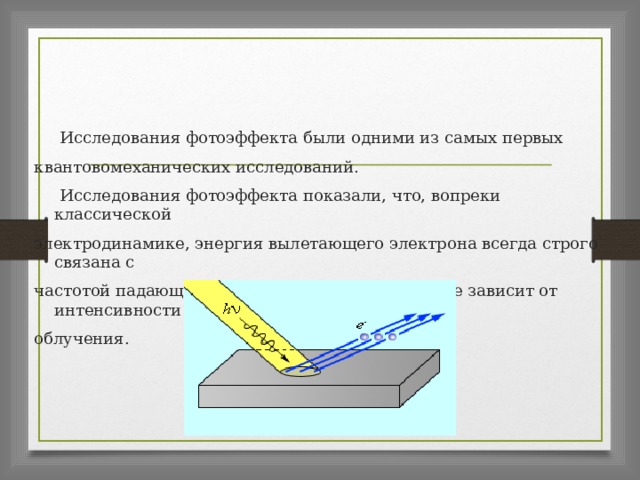  Исследования фотоэффекта были одними из самых первых квантовомеханических исследований.  Исследования фотоэффекта показали, что, вопреки классической электродинамике, энергия вылетающего электрона всегда строго связана с частотой падающего излучения и практически не зависит от интенсивности облучения. 