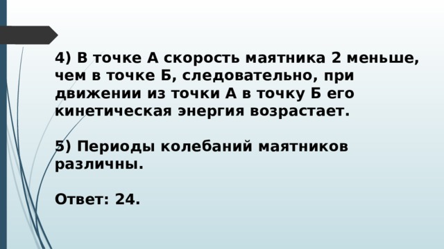 4) В точке А скорость маятника 2 меньше, чем в точке Б, следовательно, при движении из точки А в точку Б его кинетическая энергия возрастает.  5) Периоды колебаний маятников различны.  Ответ: 24. 