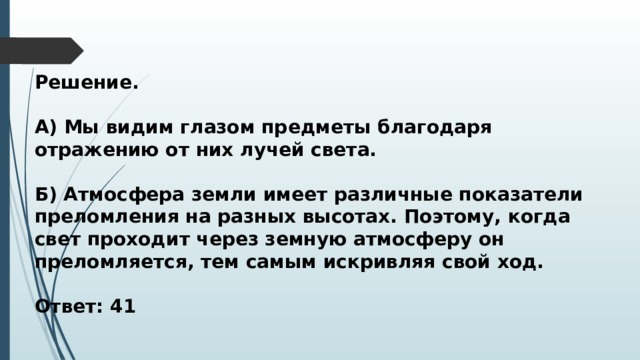 Решение.  А) Мы видим глазом предметы благодаря отражению от них лучей света.  Б) Атмосфера земли имеет различные показатели преломления на разных высотах. Поэтому, когда свет проходит через земную атмосферу он преломляется, тем самым искривляя свой ход.  Ответ: 41 