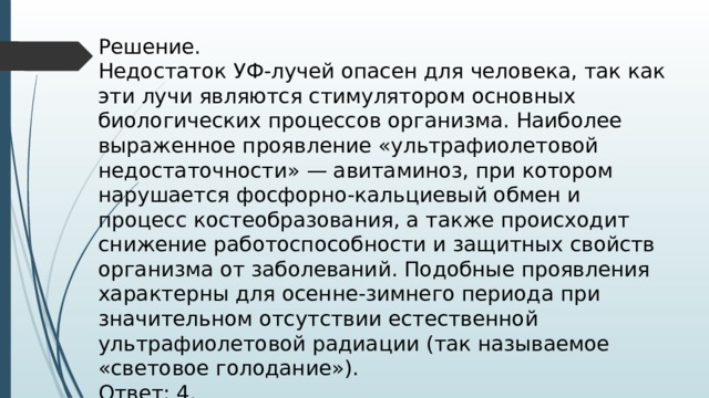 Решение. Недостаток УФ-лучей опасен для человека, так как эти лучи являются стимулятором основных биологических процессов организма. Наиболее выраженное проявление «ультрафиолетовой недостаточности» — авитаминоз, при котором нарушается фосфорно-кальциевый обмен и процесс костеобразования, а также происходит снижение работоспособности и защитных свойств организма от заболеваний. Подобные проявления характерны для осенне-зимнего периода при значительном отсутствии естественной ультрафиолетовой радиации (так называемое «световое голодание»). Ответ: 4. 