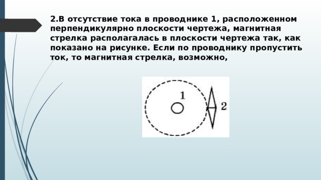 2.В отсутствие тока в проводнике 1, расположенном перпендикулярно плоскости чертежа, магнитная стрелка располагалась в плоскости чертежа так, как показано на рисунке. Если по проводнику пропустить ток, то магнитная стрелка, возможно,  