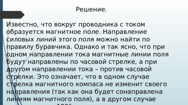 Решение. Известно, что вокруг проводника с током образуется магнитное поле. Направление силовых линий этого поля можно найти по правилу буравчика. Однако и так ясно, что при одном направлении тока магнитные линии поля будут направлены по часовой стрелке, а при другом направлении тока – против часовой стрелки. Это означает, что в одном случае стрелка магнитного компаса не изменит своего направления (так как она будет сонаправлена линиям магнитного поля), а в другом случае повернется на 180°. 