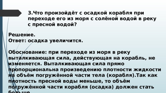 3.Что произойдёт с осадкой корабля при переходе его из моря с солёной водой в реку с пресной водой? Решение. Ответ: осадка увеличится.  Обоснование: при переходе из моря в реку выталкивающая сила, действующая на корабль, не изменяется. Выталкивающая сила прямо пропорциональна произведению плотности жидкости на объём погружённой части тела (корабля).Так как плотность пресной воды меньше, то объём погружённой части корабля (осадка) должен стать больше. 