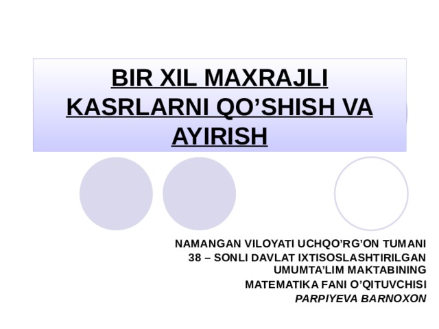 BIR XIL MAXRAJLI KASRLARNI QO’SHISH VA AYIRISH NAMANGAN VILOYATI UCHQO’RG’ON TUMANI 38 – SONLI DAVLAT IXTISOSLASHTIRILGAN UMUMTA’LIM MAKTABINING  MATEMATIKA FANI O’QITUVCHISI PARPIYEVA BARNOXON 