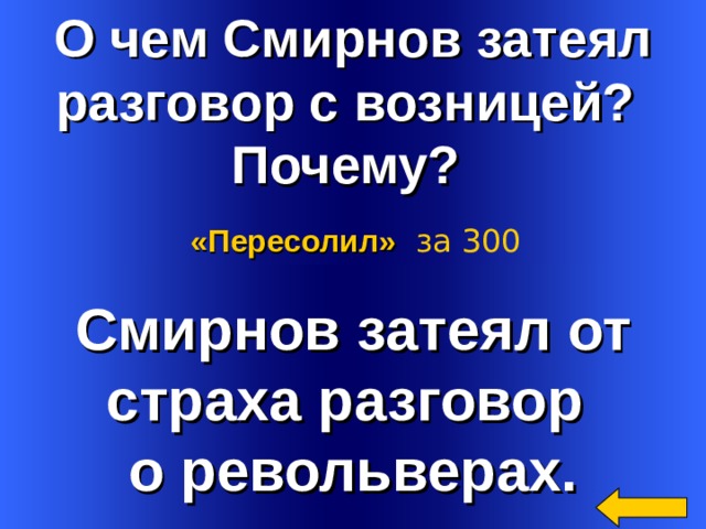 О чем Смирнов затеял разговор с возницей? Почему? «Пересолил»  за 300 Смирнов затеял от страха разговор о револьверах. Welcome to Power Jeopardy   © Don Link, Indian Creek School, 2004 You can easily customize this template to create your own Jeopardy game. Simply follow the step-by-step instructions that appear on Slides 1-3. 2 