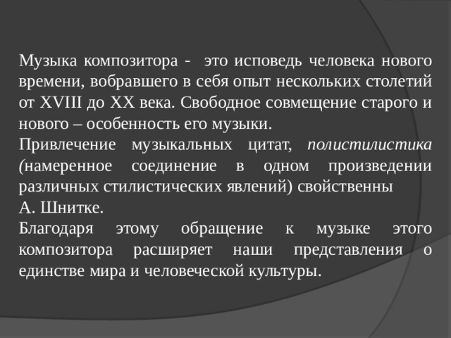 Музыка композитора - это исповедь человека нового времени, вобравшего в себя опыт нескольких столетий от XVIII до XX века. Свободное совмещение старого и нового – особенность его музыки. Привлечение музыкальных цитат, полистилистика ( намеренное соединение в одном произведении различных стилистических явлений) свойственны А. Шнитке. Благодаря этому обращение к музыке этого композитора расширяет наши представления о единстве мира и человеческой культуры. 