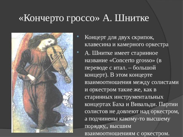 «Кончерто гроссо» А. Шнитке Концерт для двух скрипок, клавесина и камерного оркестра А. Шнитке имеет старинное название «Concerto grosso» (в переводе с итал. – большой концерт). В этом концерте взаимоотношения между солистами и оркестром такие же, как в старинных инструментальных концертах Баха и Вивальди. Партии солистов не довлеют над оркестром, а подчинены какому-то высшему порядку,, высшим взаимоотношениям с оркестром. 