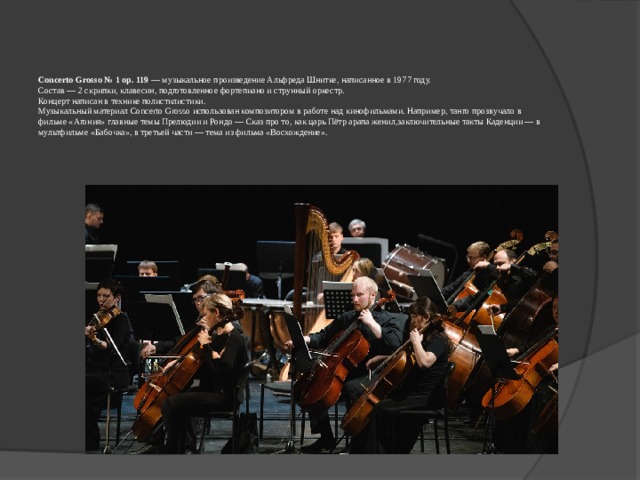 Concerto Grosso № 1 op. 119  — музыкальное произведение Альфреда Шнитке, написанное в 1977 году.  Состав — 2 скрипки, клавесин, подготовленное фортепиано и струнный оркестр.  Концерт написан в технике полистилистики.  Музыкальный материал Concerto Grosso использован композитором в работе над кинофильмами. Например, танго прозвучало в фильме «Агония» главные темы Прелюдии и Рондо — Сказ про то, как царь Пётр арапа женил,заключительные такты Каденции — в мультфильме «Бабочка», в третьей части — тема из фильма «Восхождение».   