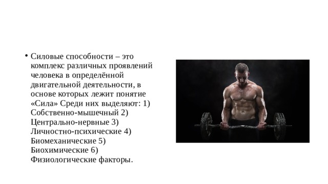 Силовые способности – это комплекс различных проявлений человека в определённой двигательной деятельности, в основе которых лежит понятие «Сила» Среди них выделяют: 1) Собственно-мышечный 2) Центрально-нервные 3) Личностно-психические 4) Биомеханические 5) Биохимические 6) Физиологические факторы. 
