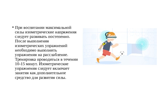 При воспитании максимальной силы изометрические напряжения следует развивать постепенно. После выполнения изометрических упражнений необходимо выполнить упражнения на расслабление. Тренировка проводиться в течении 10-15 минут. Изометрические упражнения следует включает занятия как дополнительное средство для развития силы. 