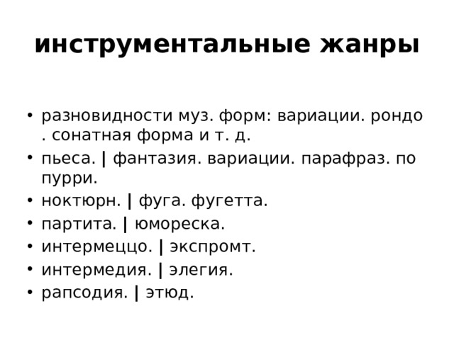 инструментальные жанры разновидности муз. форм: вариации. рондо. сонатная форма и т. д. пьеса.  |  фантазия. вариации. парафраз. попурри. ноктюрн.  |  фуга. фугетта. партита.  |  юмореска. интермеццо.  |  экспромт. интермедия.  |  элегия. рапсодия.  |  этюд. 