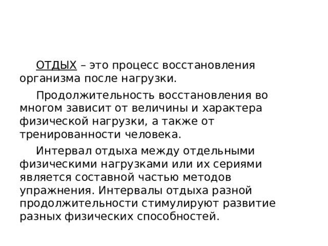 ОТДЫХ  – это процесс восстановления организма после нагрузки.  Продолжительность восстановления во многом зависит от величины и характера физической нагрузки, а также от тренированности человека.  Интервал отдыха между отдельными физическими нагрузками или их сериями является составной частью методов упражнения. Интервалы отдыха разной продолжительности стимулируют развитие разных физических способностей. 
