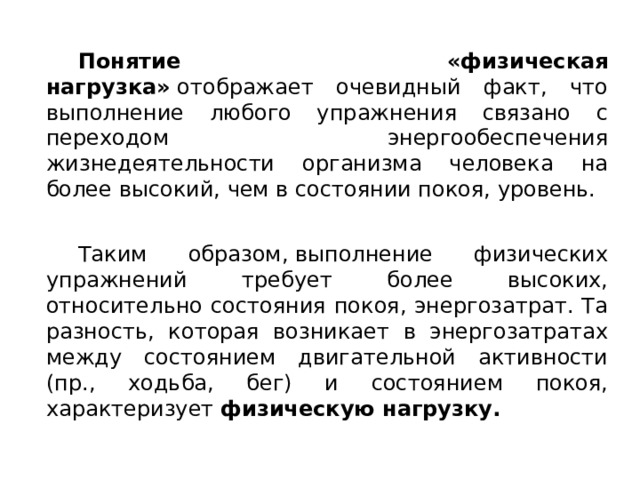  Понятие «физическая нагрузка»  отображает очевидный факт, что выполнение любого упражнения связано с переходом энергообеспечения жизнедеятельности организма человека на более высокий, чем в состоянии покоя, уровень.  Таким образом, выполнение физических упражнений требует более высоких, относительно состояния покоя, энергозатрат. Та разность, которая возникает в энергозатратах между состоянием двигательной активности (пр., ходьба, бег) и состоянием покоя, характеризует  физическую нагрузку. 