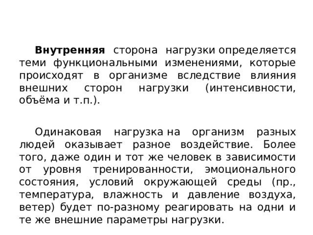  Внутренняя сторона нагрузки определяется теми функциональными изменениями, которые происходят в организме вследствие влияния внешних сторон нагрузки (интенсивности, объёма и т.п.).  Одинаковая нагрузка на организм разных людей оказывает разное воздействие. Более того, даже один и тот же человек в зависимости от уровня тренированности, эмоционального состояния, условий окружающей среды (пр., температура, влажность и давление воздуха, ветер) будет по-разному реагировать на одни и те же внешние параметры нагрузки. 