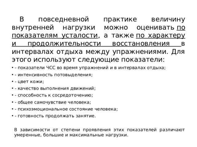  В повседневной практике величину внутренней нагрузки можно оценивать  по показателям усталости , а также  по характеру и продолжительности восстановления в интервалах отдыха между упражнениями. Для этого используют следующие показатели: - показатели ЧСС во время упражнений и в интервалах отдыха; - интенсивность потовыделения; - цвет кожи; - качество выполнения движений; - способность к сосредоточению; - общее самочувствие человека; - психоэмоциональное состояние человека; - готовность продолжать занятие.  В зависимости от степени проявления этих показателей различают умеренные, большие и максимальные нагрузки. 