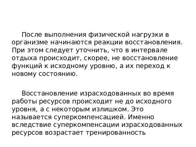  После выполнения физической нагрузки в организме начинаются реакции восстановления. При этом следует уточнить, что в интервале отдыха происходит, скорее, не восстановление функций к исходному уровню, а их переход к новому состоянию.  Восстановление израсходованных во время работы ресурсов происходит не до исходного уровня, а с некоторым излишком. Это называется суперкомпенсацией. Именно вследствие суперкомпенсации израсходованных ресурсов возрастает тренированность 