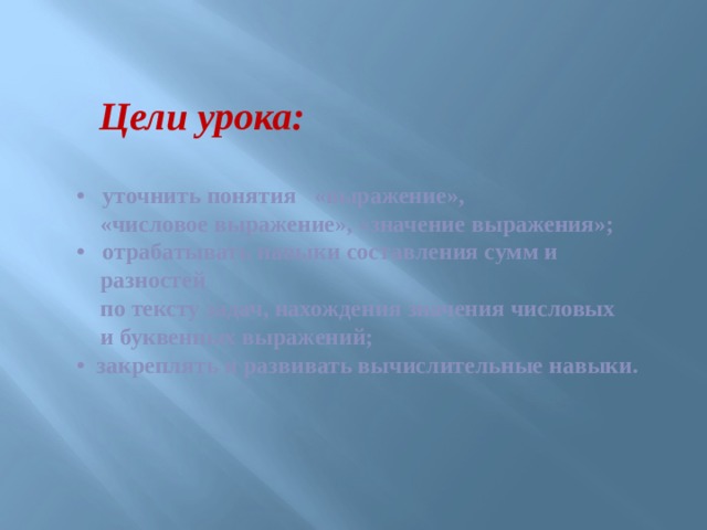 Цели урока: • уточнить понятия «выражение»,  «числовое выражение», «значение выражения»;  • отрабатывать навыки составления сумм и  разностей  по тексту задач, нахождения значения числовых  и буквенных выражений;  • закреплять и развивать вычислительные навыки. 