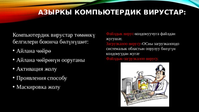 Азыркы компьютердик вирустар: Файлдык вирус -колдонуучуга файлдан жугушат. Загрузкалоо вирусу -ОСны загрузкалоодо системалык областын оорулуу бөлүгүн колдонуудан жугат Компьютердик вирустар төмөнкү белгилери боюнча бөлүнүшөт: Айлана чөйрө Айлана чөйрөнүн ооруганы Активация жолу Проявления способу Маскировка жолу Файлдык-загрузкалоо вирусу. 