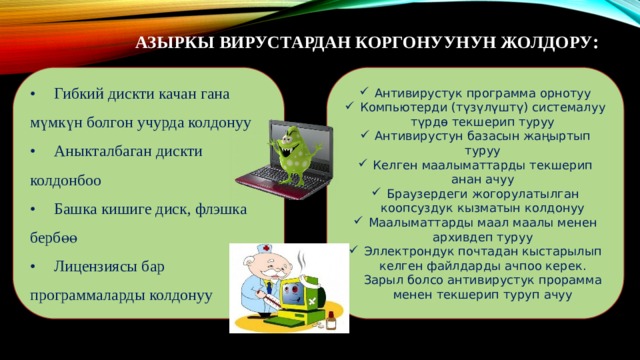 Азыркы вирустардан коргонуунун жолдору :   •  Гибкий дискти качан гана мүмкүн болгон учурда колдонуу Антивирустук программа орнотуу Компьютерди (түзүлүштү) системалуу түрдө текшерип туруу Антивирустун базасын жаңыртып туруу Келген маалыматтарды текшерип анан ачуу Браузердеги жогорулатылган коопсуздук кызматын колдонуу Маалыматтарды маал маалы менен архивдеп туруу Эллектрондук почтадан кыстарылып келген файлдарды ачпоо керек. Зарыл болсо антивирустук прорамма менен текшерип туруп ачуу •  Аныкталбаган дискти колдонбоо •  Башка кишиге диск, флэшка бербөө •  Лицензиясы бар программаларды колдонуу 