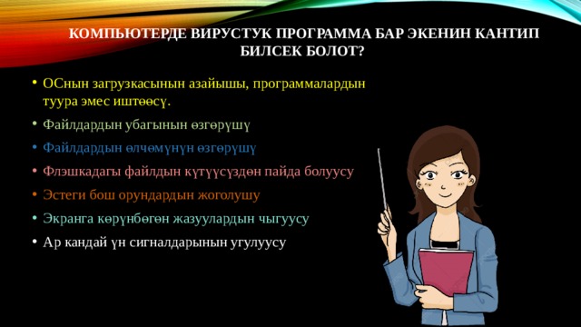 Компьютерде вирустук программа бар экенин кантип билсек болот?   ОСнын загрузкасынын азайышы, программалардын туура эмес иштөөсү. Файлдардын убагынын өзгөрүшү Файлдардын өлчөмүнүн өзгөрүшү Флэшкадагы файлдын күтүүсүздөн пайда болуусу Эстеги бош орундардын жоголушу Экранга көрүнбөгөн жазуулардын чыгуусу Ар кандай үн сигналдарынын угулуусу 