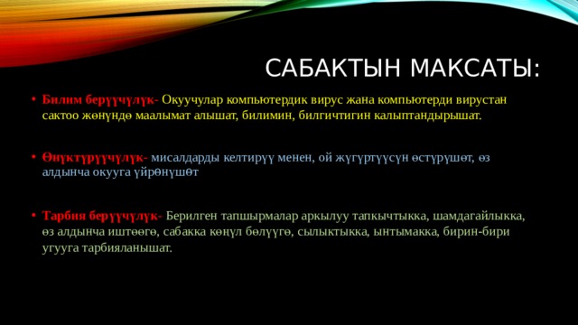 Сабактын максаты: Билим берүүчүлүк-  Окуучулар компьютердик вирус жана компьютерди вирустан сактоо жөнүндө маалымат алышат, билимин, билгичтигин калыптандырышат. Өнүктүрүүчүлүк-  мисалдарды келтирүү менен, ой жүгүртүүсүн өстүрүшөт, өз алдынча окууга үйрѳнүшѳт Тарбия берүүчүлүк- Берилген тапшырмалар аркылуу тапкычтыкка, шамдагайлыкка, өз алдынча иштөөгө, сабакка көңүл бөлүүгө, сылыктыкка, ынтымакка, бирин-бири угууга тарбияланышат. 